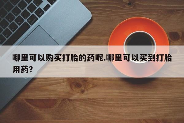 打胎药私人可以寄快递吗哪里可以购买打胎的药呢.哪里可以买到打胎用药？