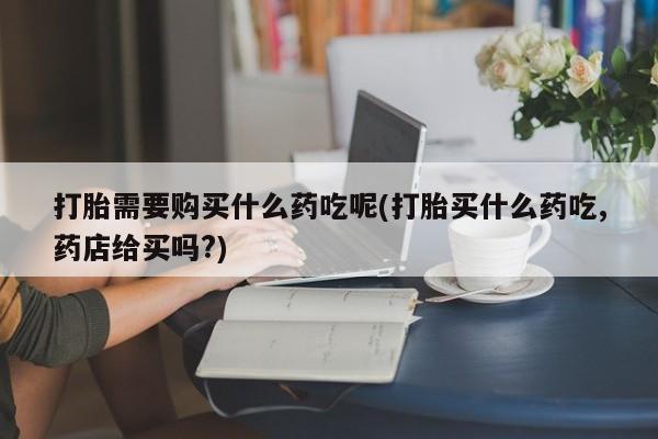 打胎药私人可以寄快递吗打胎需要购买什么药吃呢(打胎买什么药吃,药店给买吗?)