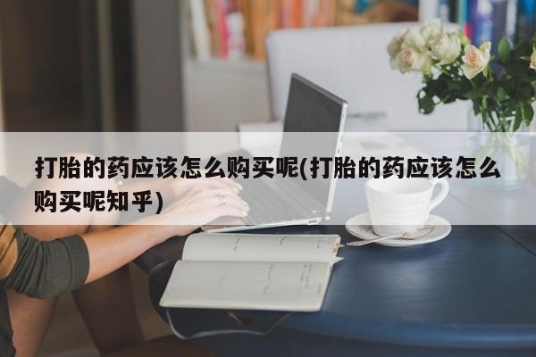 打胎药私人可以寄快递吗打胎的药应该怎么购买呢(打胎的药应该怎么购买呢知乎)
